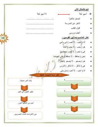 59
‫اآلتى‬ ‫كالمثال‬ ‫اتبع‬
‫ليال‬ ‫أسهر‬ ‫ال‬ ‫ليال‬ ‫أسهر‬
‫متأخرًا‬ ‫أصحو‬...........................................
‫المدرسة‬ ‫عن‬ ‫أتأخر‬...........................................
‫الكذب‬ ‫أقول‬...........................................
‫دروسى‬ ‫أهمل‬...........................................
‫القوسين‬ ‫بين‬ ‫مما‬ ‫المناسب‬ ‫اختر‬:
‫أنا‬(‫أحب‬–‫أحب‬ ‫ال‬)‫وأمى‬ ‫ابى‬
‫هو‬(‫يحب‬–‫يحب‬ ‫ال‬)‫أخاه‬
‫هى‬(‫تحب‬–‫تحب‬ ‫ال‬)‫معلمتها‬
‫نحن‬(‫نحافظ‬–‫نحافظ‬ ‫ال‬)‫أجسامنا‬ ‫على‬
‫هو‬(‫يصحو‬–‫يصحو‬ ‫ال‬)‫ا‬ً‫مبكر‬
‫هى‬(‫تذاكر‬–‫تذاكر‬ ‫ال‬)‫الدرس‬
‫أنا‬(‫احب‬–‫أحب‬ ‫ال‬)‫مدرستى‬
.................................‫؟‬
.................................‫؟‬
‫الموز‬ ‫الفاكهة‬ ‫من‬ ‫أحب‬.
‫التالية‬ ‫لإلجابات‬ ‫أسئلة‬ ‫اذكر‬
.................................‫؟‬
.................................‫؟‬‫الجو‬ ‫فى‬ ‫الطيور‬ ‫تطير‬.
‫ا‬ً‫ـ‬‫صيفـ‬ ‫الحر‬ ‫يشتد‬.
‫المصريين‬ ‫قدماء‬ ‫األهرامات‬ ‫بنى‬.
 