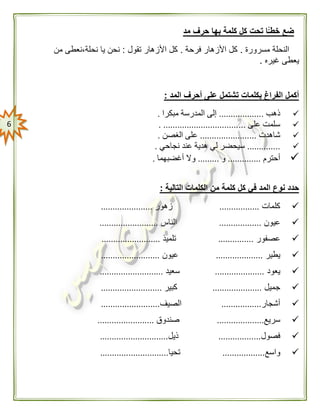 6
‫مد‬ ‫حرف‬ ‫بها‬ ‫كلمة‬ ‫كل‬ ‫تحت‬ ‫ًّا‬ّ‫خطـ‬ ‫ضع‬
‫مسرورة‬ ‫النحلة‬.‫فرحة‬ ‫األزهار‬ ‫كل‬.‫تقول‬ ‫األزهار‬ ‫كل‬:‫من‬ ‫نحلة،نعطى‬ ‫يا‬ ‫نحن‬
‫غيره‬ ‫يعطى‬.
‫المد‬ ‫أحرف‬ ‫على‬ ‫تشتمل‬ ‫بكلمات‬ ‫الفراغ‬ ‫أكمل‬:
‫ذهب‬...................‫مبكرا‬ ‫المدرسة‬ ‫إلى‬.
‫على‬ ‫سلمت‬....................................
‫شاهدت‬........................‫الغصن‬ ‫على‬.
..............‫نجاحي‬ ‫عند‬ ‫هدية‬ ‫لي‬ ‫سيحضر‬.
‫أحترم‬..............‫و‬.........‫أغضبهما‬ ‫وال‬.
‫التالية‬ ‫الكلمات‬ ‫من‬ ‫كلمة‬ ‫كل‬ ‫في‬ ‫المد‬ ‫نوع‬ ‫حدد‬:
‫كلمات‬.................‫زهور‬......................
‫عيون‬..................‫الناس‬.........................
‫عصفور‬...............‫تلميذ‬.........................
‫يطير‬....................‫عيون‬.........................
‫يعود‬.....................‫سعيد‬...........................
‫جميل‬.....................‫كبير‬..........................
‫أشجار‬.................‫الصيف‬.........................
‫سريع‬....................‫صندوق‬........................
‫فصول‬..................‫ذيل‬.............................
‫واسع‬..................‫تحيا‬.............................
 
