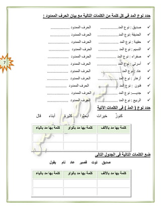 7
‫م‬ ‫التالية‬ ‫الكلمات‬ ‫من‬ ‫كلمة‬ ‫كل‬ ‫في‬ ‫المد‬ ‫نوع‬ ‫حدد‬‫الممدود‬ ‫الحرف‬ ‫بيان‬ ‫ع‬:
‫صديق‬:‫المد‬ ‫نوع‬.................‫الممدود‬ ‫الحرف‬..................
‫ال‬‫حديقة‬:‫المد‬ ‫نوع‬....................‫الممدود‬ ‫الحرف‬...................
‫حقيبة‬:‫المد‬ ‫نوع‬...................‫الممدود‬ ‫الحرف‬....................
‫ال‬‫نسيم‬:‫المد‬ ‫نوع‬...................‫الممدود‬ ‫الحرف‬....................
‫صف‬‫راء‬:‫المد‬ ‫نوع‬...................‫الممدود‬ ‫الحرف‬....................
‫أسرتي‬:‫المد‬ ‫نوع‬...................‫الممدود‬ ‫الحرف‬....................
‫ع‬‫ا‬‫د‬:‫المد‬ ‫نوع‬...................‫الممدود‬ ‫الحرف‬....................
‫أزهار‬:‫المد‬ ‫نوع‬...................‫الممدود‬ ‫الحرف‬....................
‫فنون‬:‫المد‬ ‫نوع‬...................‫الممدود‬ ‫الحرف‬....................
‫جديـــــ‬:‫المد‬ ‫نوع‬..................‫الممدود‬ ‫الحرف‬.....................
‫الربيع‬:‫المد‬ ‫نوع‬...................‫الممدود‬ ‫الحرف‬....................
‫نوع‬ ‫حدد‬(ّ‫د‬‫الم‬)‫اآلتية‬ ‫الكلمات‬ ‫فى‬
‫قال‬ ‫أبناء‬ ‫كثيرة‬ ‫ابحثوا‬ ‫خيرات‬ ٌ‫ز‬‫كنو‬
‫التالى‬ ‫الجدول‬ ‫فى‬ ‫التالية‬ ‫الكلمات‬ ‫ضع‬
‫يقول‬ ‫نام‬ ‫عاد‬ ‫قصير‬ ‫توت‬ ‫صديق‬
‫باأللف‬ ‫مد‬ ‫بها‬ ‫كلمة‬‫بها‬ ‫كلمة‬‫بالواو‬ ‫مد‬‫بالياء‬ ‫مد‬ ‫بها‬ ‫كلمة‬
‫باأللف‬ ‫مد‬ ‫بها‬ ‫كلمة‬‫بالواو‬ ‫مد‬ ‫بها‬ ‫كلمة‬‫بالياء‬ ‫مد‬ ‫بها‬ ‫كلمة‬
 
