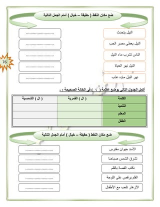 76
‫عالمة‬ ‫بوضع‬ ‫التالى‬ ‫الجدول‬ ‫أكمل‬(√)‫الصحيحة‬ ‫الخانة‬ ‫فى‬:-
‫الكلمة‬(‫ال‬)‫القمرية‬(‫ال‬)‫الشمسية‬
‫التلميذ‬
‫المعلم‬
‫الطفل‬
‫النقط‬ ‫مكان‬ ‫ضع‬(‫حقيقة‬–‫خيال‬)‫التالية‬ ‫الجمل‬ ‫أمام‬
‫مفترس‬ ‫حيوان‬ ‫األسد‬
‫ا‬ً‫ـ‬‫صباح‬ ‫الشمس‬ ‫تشرق‬
........................
........................
........................ ‫بالقلم‬ ‫القصة‬ ‫نكتب‬
‫اللوحة‬ ‫على‬ ‫يرقص‬ ‫القلم‬
‫األطفال‬ ‫مع‬ ‫تلعب‬ ‫األزهار‬
........................
........................
‫النقط‬ ‫مكان‬ ‫ضع‬(‫حقيقة‬–‫خيال‬)‫التالية‬ ‫الجمل‬ ‫أمام‬
‫يتحدث‬ ‫النيل‬
‫الحب‬ ‫مصر‬ ‫يعطى‬ ‫النيل‬
........................
........................
........................ ‫النيل‬ ‫ماء‬ ‫تشرب‬ ‫الناس‬
‫الحياة‬ ‫نهر‬ ‫النيل‬
‫عذب‬ ‫ماؤه‬ ‫النيل‬ ‫نهر‬
........................
........................
 
