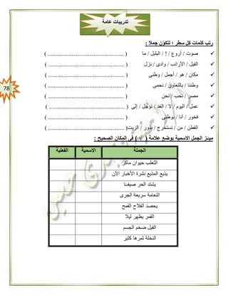 78
‫جمال‬ ‫ن‬‫لتكو‬ ‫؛‬ ‫سطر‬ ‫كل‬ ‫كلمات‬ ‫رتب‬:
‫صوت‬/‫أروع‬/ ! /‫البلبل‬/‫ما‬................................................... ()
‫الفيل‬/‫األرانب‬/‫وادى‬/‫نزل‬) ................................................... (
‫مكان‬/‫هو‬/‫أجمل‬/‫وطنى‬) ................................................... (
‫وطننا‬/‫بالتعاون‬/‫نحمى‬........................ () ...........................
‫مصر‬/‫نحب‬/‫نحن‬) ................................................... (
‫عمل‬/‫اليوم‬/‫ال‬/‫الغد‬/‫تؤجل‬/‫إلى‬) ................................................... (
‫فخور‬/‫أنا‬/‫بوطنى‬) ................................................... (
‫القطن‬/‫من‬/‫نستخرج‬/‫بذور‬/‫الزيت‬) ................................................... (
‫عالمة‬ ‫بوضع‬ ‫االسمية‬ ‫الجمل‬ ‫ـز‬ّ‫ميـ‬(√)‫الصحيح‬ ‫المكان‬ ‫فى‬:
‫الجملة‬‫االسمية‬‫الفعلية‬
‫ماكر‬ ‫حيوان‬ ‫الثعلب‬
‫يذي‬‫اآلن‬ ‫األخبار‬ ‫نشرة‬ ‫المذيع‬ ‫ع‬
‫ا‬ً‫ـ‬‫صيفـ‬ ‫الحر‬ ‫يشتد‬
‫الجرى‬ ‫سريعة‬ ‫النعامة‬
‫القمح‬ ‫الفالح‬ ‫يحصد‬
‫ليال‬ ‫يظهر‬ ‫القمر‬
‫الجسم‬ ‫ضخم‬ ‫الفيل‬
‫كثير‬ ‫ثمرها‬ ‫النخلة‬
‫عامة‬ ‫تدريبات‬
 