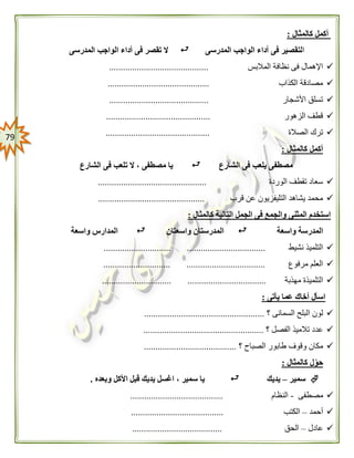 79
‫كالمثال‬ ‫أكمل‬:
‫ا‬‫المدرسى‬ ‫الواجب‬ ‫أداء‬ ‫فى‬ ‫لتقصير‬‫المدرس‬ ‫الواجب‬ ‫أداء‬ ‫فى‬ ‫تقصر‬ ‫ال‬‫ى‬
‫المالبس‬ ‫نظافة‬ ‫فى‬ ‫اإلهمال‬...........................................
‫الكذاب‬ ‫مصادقة‬............................................
‫األشجار‬ ‫تسلق‬...........................................
‫الزهور‬ ‫قطف‬.............................................
‫الصالة‬ ‫ترك‬.............................................
‫كالمثال‬ ‫أكمل‬:
‫الشارع‬ ‫فى‬ ‫يلعب‬ ‫مصطفى‬‫مص‬ ‫يا‬‫الشارع‬ ‫فى‬ ‫تلعب‬ ‫ال‬ ، ‫طفى‬
‫الوردة‬ ‫تقطف‬ ‫سعاد‬...............................................
‫قرب‬ ‫عن‬ ‫التليفزيون‬ ‫يشاهد‬ ‫محمد‬..............................................
‫كالمثال‬ ‫التالية‬ ‫الجمل‬ ‫فى‬ ‫والجمع‬ ‫المثنى‬ ‫استخدم‬:
‫المدر‬‫واسعة‬ ‫سة‬‫واسعتان‬ ‫المدرستان‬‫واسعة‬ ‫المدارس‬
‫نشيط‬ ‫التلميذ‬............................. ..................................
‫مرفوع‬ ‫العلم‬....................... ........................................
‫مهذبة‬ ‫التلميذة‬.............................. ..................................
‫يأتى‬ ‫عما‬ ‫أخاك‬ ‫اسأل‬:
‫؟‬ ‫السمانى‬ ‫البلح‬ ‫لون‬....................................................
‫؟‬ ‫الفصل‬ ‫تالميذ‬ ‫عدد‬....................................................
‫؟‬ ‫الصباح‬ ‫طابور‬ ‫وقوف‬ ‫مكان‬........................................
‫كالمثال‬ ‫ل‬‫حو‬:
‫سمير‬–‫يديك‬‫وبعده‬ ‫األكل‬ ‫قبل‬ ‫يديك‬ ‫اغسل‬ ، ‫سمير‬ ‫يا‬.
‫مصطفى‬-‫النظام‬........................................
‫أحمد‬–‫الكتب‬........................................
‫عادل‬–‫الحق‬.......................................
 