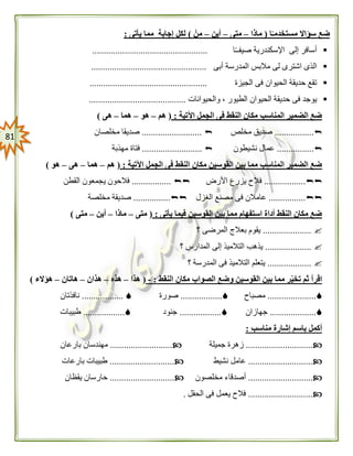 80
‫ا‬ً‫مستخدمـ‬ ‫سؤاال‬ ‫ضع‬(‫ماذا‬–‫متى‬–‫أين‬–ْ‫من‬)‫يأتى‬ ‫مما‬ ‫إجابة‬ ‫لكل‬:
‫ا‬ً‫ـ‬‫صيفـ‬ ‫اإلسكندرية‬ ‫إلى‬ ‫أسافر‬..................................................
‫أبى‬ ‫المدرسة‬ ‫مالبس‬ ‫لى‬ ‫اشترى‬ ‫الذى‬..................................................
‫الجيزة‬ ‫فى‬ ‫الحيوان‬ ‫حديقة‬ ‫تقع‬...................................................
‫و‬ ، ‫الطيور‬ ‫الحيوان‬ ‫حديقة‬ ‫فى‬ ‫يوجد‬‫الحيوانات‬..........................................
‫اآلتية‬ ‫الجمل‬ ‫فى‬ ‫النقط‬ ‫مكان‬ ‫المناسب‬ ‫الضمير‬ ‫ضع‬:(‫هم‬–‫هو‬–‫هما‬–‫هى‬)
.................‫مخلص‬ ‫صديق‬..........................‫مخلصان‬ ‫صديقا‬
................‫نشيطون‬ ‫عمال‬..........................‫مهذبة‬ ‫فتاة‬
‫اآلتية‬ ‫الجمل‬ ‫فى‬ ‫النقط‬ ‫مكان‬ ‫القوسين‬ ‫بين‬ ‫مما‬ ‫المناسب‬ ‫الضمير‬ ‫ضع‬:(‫هم‬–‫هما‬–‫هى‬–‫هو‬)
..................‫األرض‬ ‫يزرع‬ ‫فالح‬.................‫القطن‬ ‫يجمعون‬ ‫فالحون‬
................‫الغزل‬ ‫مصنع‬ ‫فى‬ ‫عامالن‬................‫مخلصة‬ ‫صديقة‬
‫يأتى‬ ‫فيما‬ ‫القوسين‬ ‫بين‬ ‫مما‬ ‫استفهام‬ ‫أداة‬ ‫النقط‬ ‫مكان‬ ‫ضع‬:(‫متى‬–‫ماذا‬–‫أين‬–‫متى‬)
.....................‫؟‬ ‫المرضى‬ ‫بعالج‬ ‫يقوم‬
....................‫؟‬ ‫المدارس‬ ‫إلى‬ ‫التالميذ‬ ‫يذهب‬
...................‫؟‬ ‫المدرسة‬ ‫فى‬ ‫التالميذ‬ ‫يتعلم‬
‫تخي‬ ‫ثم‬ ‫اقرأ‬‫النقط‬ ‫مكان‬ ‫الصواب‬ ‫وضع‬ ‫القوسين‬ ‫بين‬ ‫مما‬ ‫ر‬:-(‫هذا‬–‫هذه‬–‫هذان‬–‫هاتان‬–‫هؤالء‬)
.....................‫مصباح‬..................‫صورة‬..................‫نافذتان‬
....................‫جهازان‬..................‫جنود‬..................‫طبيبات‬
‫مناسب‬ ‫إشارة‬ ‫باسم‬ ‫أكمل‬:
.............................‫جميلة‬ ‫زهرة‬...........................‫بارعان‬ ‫مهندسان‬
............................‫نشيط‬ ‫عامل‬............................‫بارعات‬ ‫طبيبات‬
............................‫مخلصون‬ ‫أصدقاء‬............................‫يقظان‬ ‫حارسان‬
............................‫الحقل‬ ‫فى‬ ‫يعمل‬ ‫فالح‬.
 