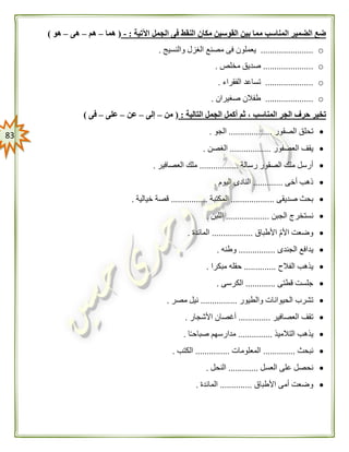 83
‫اآلتية‬ ‫الجمل‬ ‫فى‬ ‫النقط‬ ‫مكان‬ ‫القوسين‬ ‫بين‬ ‫مما‬ ‫المناسب‬ ‫الضمير‬ ‫ضع‬:-(‫هما‬–‫هم‬–‫هى‬–‫هو‬)
o.......................‫والنسيج‬ ‫الغزل‬ ‫مصنع‬ ‫فى‬ ‫يعملون‬.
o......................‫مخلص‬ ‫صديق‬.
o.....................‫الفقراء‬ ‫تساعد‬.
o.....................‫صغيران‬ ‫طفالن‬.
‫التالية‬ ‫الجمل‬ ‫أكمل‬ ‫ثم‬ ، ‫المناسب‬ ‫الجر‬ ‫حرف‬ ‫تخير‬:(‫من‬–‫إلى‬–‫عن‬–‫على‬–‫فى‬)
‫تحل‬‫الصقور‬ ‫ق‬...................‫الجو‬.
‫العصفور‬ ‫يقف‬..................‫الغصن‬.
‫رسالة‬ ‫الصقور‬ ‫ملك‬ ‫أرسل‬.................‫العصافير‬ ‫ملك‬.
‫أخى‬ ‫ذهب‬.............‫اليوم‬ ‫النادى‬.
‫صديقى‬ ‫بحث‬...................‫المكتبة‬................‫خيالية‬ ‫قصة‬.
‫الجبن‬ ‫نستخرج‬...................‫اللبن‬.
‫األطباق‬ ّ‫م‬‫األ‬ ‫وضعت‬..................‫المائدة‬.
‫الجندى‬ ‫يدافع‬................‫وطنه‬.
‫الفالح‬ ‫يذهب‬..............‫مبكرا‬ ‫حقله‬.
‫قطتى‬ ‫جلست‬.............‫الكرسى‬.
‫والطيور‬ ‫الحيوانات‬ ‫تشرب‬................‫مصر‬ ‫نيل‬.
‫العصافير‬ ‫تقف‬..............‫األشجار‬ ‫أغصان‬.
‫التالميذ‬ ‫يذهب‬...............‫ا‬ً‫ـ‬‫صباح‬ ‫مدارسهم‬.
‫نبحث‬..............‫المعلومات‬...............‫الكتب‬.
‫العسل‬ ‫على‬ ‫نحصل‬.............‫النحل‬.
‫األطباق‬ ‫أمى‬ ‫وضعت‬..............‫المائدة‬.
 