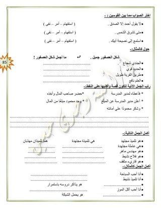 85
‫القوسين‬ ‫بين‬ ‫مما‬ ‫الصواب‬ ‫اختر‬:-
‫الصدق‬ ‫إال‬ ‫أحمد‬ ‫يقول‬ ‫ال‬( .‫استفهام‬–‫أمر‬–‫نفى‬)
‫الشمس‬ ‫تشرق‬ ‫متى‬.(‫استفهام‬–‫أمر‬–‫نفى‬)
‫أبيك‬ ‫نصيحة‬ ‫إلى‬ ‫استمع‬( .‫استفهام‬–‫أمر‬–‫نفى‬)
‫كالمثال‬ ‫حول‬:-
‫جميل‬ ‫العصفور‬ ‫شكل‬.‫العصفور‬ ‫شكل‬ ‫أجمل‬ ‫ما‬!
‫شجاع‬ ‫الجندي‬......... .....................................
‫قوي‬ ‫الحديد‬............................................. .
‫طويل‬ ‫القرية‬ ‫طريق‬............................................
‫نافع‬ ‫العلم‬.............................................
‫النقط‬ ‫علي‬ ‫واكتبها‬ ‫قصة‬ ‫لتكون‬ ‫اآلتية‬ ‫الجمل‬ ‫رتب‬:-
*‫المدرسة‬ ‫لمدير‬ ‫فأعطاه‬*‫وأخذه‬ ‫المال‬ ‫صاحب‬ ‫حضر‬
*‫المبلغ‬ ‫عن‬ ‫المدرسة‬ ‫مدير‬ ‫أعلن‬*‫المال‬ ‫من‬ ‫ا‬ً‫غ‬‫مبل‬ ‫محمود‬ ‫وجد‬
*‫ع‬ ‫ًا‬‫د‬‫محمو‬ ‫وشكر‬‫أمانته‬ ‫لي‬
....................................................................................................................................
....................................................................................................................................
....................................................................................................................................
‫التالية‬ ‫الجمل‬ ‫أكمل‬:-
‫مجتهدة‬ ‫تلميذة‬ ‫هي‬ ‫مجتهد‬ ‫تلميذ‬ ‫هو‬‫مهذبان‬ ‫تلميذان‬ ‫هما‬
‫مجتهدة‬ ‫عاملة‬ ‫هي‬......................... ......................................
‫ماهر‬ ‫مهندس‬ ‫هو‬.......................... .......................................
‫نشيط‬ ‫فالح‬ ‫هو‬.............................. ........................................
‫مثقف‬ ‫قاريء‬ ‫هو‬............................... .........................................
‫كالمثال‬ ‫الجمل‬ ‫أكمل‬:-
‫السباحة‬ ‫أحب‬ ‫أنا‬......................................................
‫نشيط‬ ‫تلميذ‬ ‫أنا‬......................................................
...................................‫باستمرار‬ ‫دروسه‬ ‫يذاكر‬ ‫هو‬
‫الم‬ ‫أكل‬ ‫أحب‬ ‫أنا‬‫وز‬.......................................................
....................................‫الشبكة‬ ‫يحمل‬ ‫هو‬
 