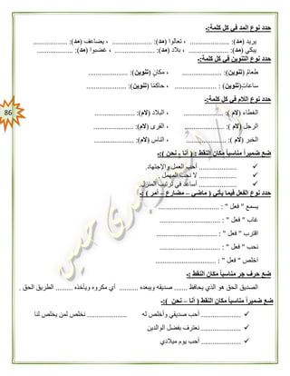 86
‫كلمة‬ ‫كل‬ ‫في‬ ‫المد‬ ‫نوع‬ ‫حدد‬:‫ـ‬
‫يريد‬(‫مد‬..................... :)‫تعالوا‬ ،(‫مد‬......... :)............‫يضاعف‬ ،(‫مد‬.................. :)
‫يبكي‬(‫مد‬..................... :)‫بالد‬ ،(‫مد‬..................... :)‫غضبوا‬ ،(‫مد‬................... :)
‫كلمة‬ ‫كل‬ ‫في‬ ‫التنوين‬ ‫نوع‬ ‫حدد‬:‫ـ‬
‫طعام‬(‫تنوين‬..................... :)‫مكان‬ ،(‫تنوين‬.................. :)...
‫ساعات‬(‫تنوين‬...................... : )‫ا‬ً‫م‬‫حاك‬ ،(‫تنوين‬..................... :)
‫كلمة‬ ‫كل‬ ‫في‬ ‫الالم‬ ‫نوع‬ ‫حدد‬:‫ـ‬
‫الغطاء‬(‫الم‬..................... :)‫البالد‬ ،(‫الم‬..................... :)
‫الرجل‬(‫الم‬..................... :)‫القرى‬ ،(‫الم‬........... :)..........
‫الخبر‬(‫الم‬..................... :)‫الناس‬ ،(‫الم‬..................... :)
‫النقط‬ ‫مكان‬ ً‫ا‬‫مناسب‬ ً‫ا‬‫ضمير‬ ‫ضع‬( :‫أنا‬-‫نحن‬:)‫ـ‬
....................‫واإلجتهاد‬ ‫العمل‬ ‫أحب‬.
....................‫المهمل‬ ‫نحب‬ ‫ال‬.
....................‫المن‬ ‫ترتيب‬ ‫في‬ ‫أساعد‬‫زل‬.
‫يأتي‬ ‫فيما‬ ‫الفعل‬ ‫نوع‬ ‫حدد‬(‫ماضي‬–‫مضارع‬–‫أمر‬: )‫ـ‬
‫يسمع‬"‫فعل‬................................ : "
‫غاب‬"‫فعل‬................................ : "
‫اقترب‬"‫فعل‬................................ : "
‫نحب‬"‫فعل‬................................ : "
‫اخلص‬"‫فعل‬................................ : "
‫النقط‬ ‫مكان‬ ً‫ا‬‫مناسب‬ ‫جر‬ ‫حرف‬ ‫ضع‬:‫ـ‬
‫يحافظ‬ ‫الذي‬ ‫هو‬ ‫الحق‬ ‫الصديق‬.......‫ويبعده‬ ‫صديقه‬..........‫ويأخذه‬ ‫مكروه‬ ‫أي‬.........‫الحق‬ ‫الطريق‬.
‫النقط‬ ‫مكان‬ ً‫ا‬‫مناسب‬ ً‫ا‬‫ضمير‬ ‫ضع‬(‫أنا‬–‫نحن‬:)‫ـ‬
.....................‫وأخ‬ ‫صديقي‬ ‫أحب‬‫له‬ ‫لص‬.....................‫لنا‬ ‫يخلص‬ ‫لمن‬ ‫نخلص‬
.....................‫الوالدين‬ ‫بفضل‬ ‫نعترف‬
.....................‫ميالدي‬ ‫يوم‬ ‫أحب‬
 