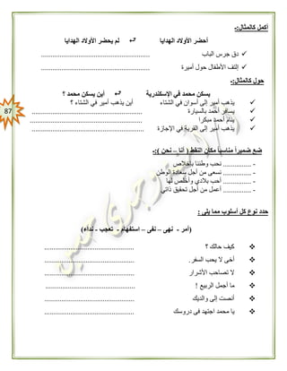 87
‫كالمثال‬ ‫أكمل‬:‫ـ‬
‫الهدايا‬ ‫األوالد‬ ‫أحضر‬‫الهدايا‬ ‫األوالد‬ ‫يحضر‬ ‫لم‬
‫الباب‬ ‫جرس‬ ‫دق‬..........................................................
‫أميرة‬ ‫حول‬ ‫األطفال‬ ‫إلتف‬..........................................................
‫كالمثال‬ ‫حول‬:‫ـ‬
‫اإلسكندرية‬ ‫في‬ ‫محمد‬ ‫يسكن‬‫؟‬ ‫محمد‬ ‫يسكن‬ ‫أين‬
‫الشتاء‬ ‫في‬ ‫أسوان‬ ‫إلى‬ ‫أمير‬ ‫يذهب‬‫؟‬ ‫الشتاء‬ ‫في‬ ‫أمير‬ ‫يذهب‬ ‫أين‬
‫بالسيارة‬ ‫أحمد‬ ‫يسافر‬...........................................................
‫مبكرا‬ ‫أحمد‬ ‫ينام‬............................................................
‫اإلجازة‬ ‫في‬ ‫القرية‬ ‫إلى‬ ‫أمير‬ ‫يذهب‬............................................................
‫ض‬‫النقط‬ ‫مكان‬ ً‫ا‬‫مناسب‬ ً‫ا‬‫ضمير‬ ‫ع‬(‫أنا‬–‫نحن‬:)‫ـ‬
-...............‫بإخالص‬ ‫وطننا‬ ‫نحب‬
-...............‫الوطن‬ ‫سعادة‬ ‫أجل‬ ‫من‬ ‫نسعى‬
-...............‫لها‬ ‫وأخلص‬ ‫بالدي‬ ‫أحب‬
-...............‫ذاتي‬ ‫تحقيق‬ ‫أجل‬ ‫من‬ ‫أعمل‬
‫يلى‬ ‫مما‬ ‫أسلوب‬ ‫كل‬ ‫نوع‬ ‫حدد‬:
(‫أمر‬-‫نهى‬–‫نفى‬–‫استفهام‬-‫تعجب‬-‫نداء‬)
‫؟‬ ‫حالك‬ ‫كيف‬................................................
‫السفر‬ ‫يحب‬ ‫ال‬ ‫أخى‬................................................ .
‫األشرار‬ ‫تصاحب‬ ‫ال‬................................................
‫الربيع‬ ‫أجمل‬ ‫ما‬................................................ !
‫والديك‬ ‫إلى‬ ‫أنصت‬................................................
‫دروس‬ ‫فى‬ ‫اجتهد‬ ‫محمد‬ ‫يا‬‫ك‬................................................
 