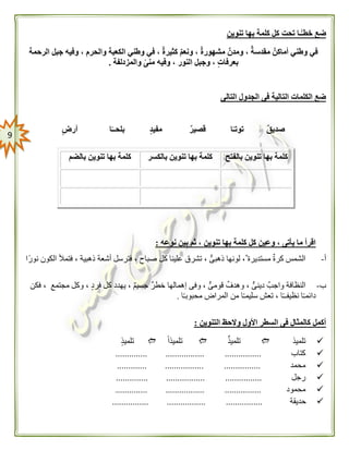 9
‫تحت‬ ‫ًـا‬‫خطـ‬ ‫ضع‬‫تنوين‬ ‫بها‬ ‫كلمة‬ ‫كل‬
‫الرحمة‬ ‫جبل‬ ‫وفيه‬ ، ‫والحرم‬ ‫الكعبة‬ ‫وطني‬ ‫في‬ ، ٌ‫ة‬‫كثير‬ ٌ‫م‬‫ونع‬ ، ٌ‫ة‬‫مشهور‬ ٌ‫ومدن‬ ، ٌ‫ة‬‫مقدس‬ ٌ‫أماكن‬ ‫وطني‬ ‫في‬
‫والمزدلفة‬ ً‫ى‬‫من‬ ‫وفيه‬ ، ‫النور‬ ‫وجبل‬ ، ٍ‫ت‬‫بعرفا‬.
‫التالى‬ ‫الجدول‬ ‫فى‬ ‫التالية‬ ‫الكلمات‬ ‫ضع‬
ٍ‫ض‬‫أر‬ ‫ا‬ً‫بلحــ‬ ٍ‫د‬‫مفي‬ ٌ‫ر‬‫قصي‬ ‫ا‬ً‫توتـ‬ ٌ‫ق‬‫صدي‬
‫نوعه‬ ‫بين‬ ‫ثم‬ ، ‫تنوين‬ ‫بها‬ ‫كلمة‬ ‫كل‬ ‫وعين‬ ، ‫يأتى‬ ‫ما‬ ‫اقرأ‬:
‫أ‬-‫فتمأل‬ ، ‫ذهبية‬ ‫أشعة‬ ‫فترسل‬ ، ‫صباح‬ ‫كل‬ ‫علينا‬ ‫تشرق‬ ، ٌّ‫ذهبى‬ ‫لونها‬ ، ‫مستديرة‬ ‫كرة‬ ‫الشمس‬‫ًا‬‫ر‬‫نو‬ ‫الكون‬
‫ب‬-‫فكن‬ ، ‫مجتمع‬ ‫وكل‬ ، ‫فرد‬ ‫كل‬ ‫يهدد‬ ، ‫جسيم‬ ‫خطر‬ ‫إهمالها‬ ‫وفى‬ ، ٌّ‫قومى‬ ‫وهدف‬ ، ٌّ‫دينى‬ ‫واجب‬ ‫النظافة‬
‫ا‬ً‫ـ‬‫محبوب‬ ‫المراض‬ ‫من‬ ‫ا‬ً‫ـ‬‫سليم‬ ‫تعش‬ ، ‫ا‬ً‫ـ‬‫نظيفـ‬ ‫ا‬ً‫ـ‬‫دائم‬.
‫التنوين‬ ‫والحظ‬ ‫األول‬ ‫السطر‬ ‫فى‬ ‫كالمثال‬ ‫أكمل‬:
‫تلميذ‬‫تلميذ‬ً‫ا‬‫تلميذ‬‫تلميذ‬
‫كتاب‬.............. ................. ................
‫محمد‬............. ................. ................
‫رجل‬................. ..............................
‫محمود‬.............. ................. ................
‫حديقة‬................ ................. ................
‫بالفتح‬ ‫تنوين‬ ‫بها‬ ‫كلمة‬‫بالكسر‬ ‫تنوين‬ ‫بها‬ ‫كلمة‬‫تنوي‬ ‫بها‬ ‫كلمة‬‫بالضم‬ ‫ن‬
 