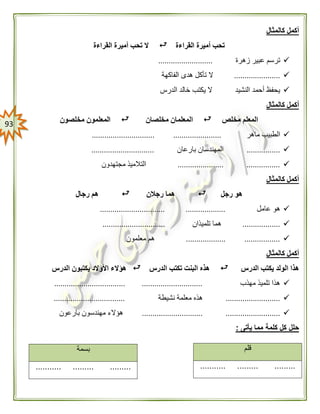 93
‫كالمثال‬ ‫أكمل‬
‫القراءة‬ ‫أميرة‬ ‫تحب‬‫القراءة‬ ‫أميرة‬ ‫تحب‬ ‫ال‬
‫زهرة‬ ‫عبير‬ ‫ترسم‬..........................
......................‫الفاكهة‬ ‫هدى‬ ‫تأكل‬ ‫ال‬
‫الدرس‬ ‫خالد‬ ‫يكتب‬ ‫ال‬ ‫النشيد‬ ‫أحمد‬ ‫يحفظ‬
‫كالمثال‬ ‫أكمل‬
‫مخلص‬ ‫المعلم‬‫مخلصان‬ ‫المعلمان‬‫مخلصون‬ ‫المعلمون‬
‫ماهر‬ ‫الطبيب‬.............................. .......................
................‫بارعا‬ ‫المهندسان‬‫ن‬..............................
...................... ................‫مجتهدون‬ ‫التالميذ‬
‫كالمثال‬ ‫أكمل‬
‫رجل‬ ‫هو‬‫رجالن‬ ‫هما‬‫رجال‬ ‫هم‬
‫عامل‬ ‫هو‬...... ............................................
..................‫تلميذان‬ ‫هما‬..............................
................... .................‫معلمون‬ ‫هم‬
‫كالمثال‬ ‫أكمل‬
‫الدرس‬ ‫يكتب‬ ‫الولد‬ ‫هذا‬‫الدرس‬ ‫تكتب‬ ‫البنت‬ ‫هذه‬‫هؤال‬‫الدرس‬ ‫يكتبون‬ ‫األوالد‬ ‫ء‬
‫مهذب‬ ‫تلميذ‬ ‫هذا‬.................................. .............................
..........................‫نشيطة‬ ‫معلمة‬ ‫هذه‬..................................
..................................................... ..‫بارعون‬ ‫مهندسون‬ ‫هؤالء‬
‫يأتى‬ ‫مما‬ ‫كلمة‬ ‫كل‬ ‫حلل‬:
‫قلم‬
........... ......... .........
‫بسمة‬
........... ......... .........
 