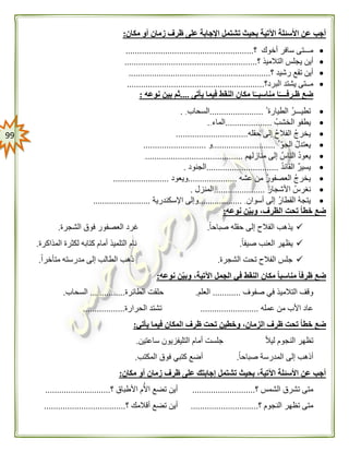 99
‫مكان‬ ‫أو‬ ‫زمان‬ ‫ظرف‬ ‫على‬ ‫اإلجابة‬ ‫تشتمل‬ ‫بحيث‬ ‫اآلتية‬ ‫األسئلة‬ ‫عن‬ ‫أجب‬:
‫؟‬ ‫أخوك‬ ‫سافر‬ ‫مـــتى‬.......................................................
‫؟‬ ‫التالميذ‬ ‫يجلس‬ ‫أين‬.........................................................
‫؟‬ ‫رشيد‬ ‫تقع‬ ‫أين‬.............................................................
‫البرد؟‬ ‫يشتد‬ ‫مــتى‬...........................................................
‫يأتى‬ ‫فيما‬ ‫النقط‬ ‫مكان‬ ‫ا‬ً‫مناسبــ‬ ‫ا‬ً‫ظـرفــــ‬ ‫ضع‬....‫نوعه‬ ‫بين‬ ‫ثم‬:
‫الطيارة‬ ‫تطيـــر‬.......................‫السحاب‬.
‫الخشب‬ ‫يطفو‬....................‫الماء‬.
‫حقله‬ ‫إلى‬ ‫الفالح‬ ‫يخرج‬...............................
ّ‫الجو‬ ‫يعتدل‬...........................‫و‬...........................
‫منازلهم‬ ‫إلى‬ ‫الناس‬ ‫يعود‬..........................................
‫القائد‬ ‫يسير‬...............................‫الجنود‬.
‫عشه‬ ‫من‬ ‫العصفور‬ ‫يخرج‬.....................‫ويعود‬........................
‫األشجار‬ ‫نغرس‬......................‫المنزل‬.
‫أسوان‬ ‫إلى‬ ‫القطار‬ ‫يتجه‬...................‫اإلسكندرية‬ ‫وإلى‬.........................
‫نوعه‬ ‫ن‬‫وبي‬ ،‫الظرف‬ ‫تحت‬ ً‫ا‬‫خط‬ ‫ضع‬:
‫الفال‬ ‫يذهب‬ً‫ا‬‫صباح‬ ‫حقله‬ ‫إلى‬ ‫ح‬.‫الشجرة‬ ‫فوق‬ ‫العصفور‬ ‫غرد‬.
ً‫ا‬‫صيف‬ ‫العنب‬ ‫يظهر‬.‫المذاكرة‬ ‫لكثرة‬ ‫كتابه‬ ‫أمام‬ ‫التلميذ‬ ‫نام‬.
‫الشجرة‬ ‫تحت‬ ‫الفالح‬ ‫جلس‬.ً‫ا‬‫متأخر‬ ‫مدرسته‬ ‫إلى‬ ‫الطالب‬ ‫ذهب‬.
‫نوعه‬ ‫ن‬‫وبي‬ ،‫اآلتية‬ ‫الجمل‬ ‫في‬ ‫النقط‬ ‫مكان‬ ً‫ا‬‫مناسب‬ ً‫ا‬‫ظرف‬ ‫ضع‬:
‫التالمي‬ ‫وقف‬‫صفوف‬ ‫في‬ ‫ذ‬............‫العلم‬.‫الطائرة‬ ‫حلقت‬...............‫السحاب‬.
‫عمله‬ ‫من‬ ‫األب‬ ‫عاد‬.........................‫الحرارة‬ ‫تشتد‬..................
‫يأتي‬ ‫فيما‬ ‫المكان‬ ‫ظرف‬ ‫تحت‬ ‫وخطين‬ ،‫الزمان‬ ‫ظرف‬ ‫تحت‬ ً‫ا‬‫خط‬ ‫ضع‬:
ً‫ال‬‫لي‬ ‫النجوم‬ ‫تظهر‬‫ساعتين‬ ‫التليفزيون‬ ‫أمام‬ ‫جلست‬.
‫أذ‬ً‫ا‬‫صباح‬ ‫المدرسة‬ ‫إلى‬ ‫هب‬.‫المكتب‬ ‫فوق‬ ‫كتبي‬ ‫أضع‬.
‫مكان‬ ‫أو‬ ‫زمان‬ ‫ظرف‬ ‫على‬ ‫إجابتك‬ ‫تشتمل‬ ‫بحيث‬ ،‫اآلتية‬ ‫األسئلة‬ ‫عن‬ ‫أجب‬:
‫؟‬ ‫الشمس‬ ‫تشرق‬ ‫متى‬...........................‫؟‬ ‫األطباق‬ ‫م‬‫األ‬ ‫تضع‬ ‫أين‬............................
‫؟‬ ‫النجوم‬ ‫تظهر‬ ‫متى‬.............................‫أ‬‫؟‬ ‫أقالمك‬ ‫تضع‬ ‫ين‬...................................
 