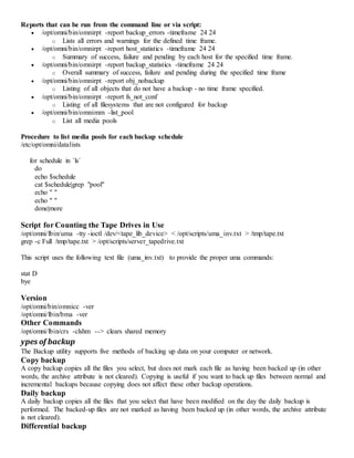 Reports that can be run from the command line or via script:
 /opt/omni/bin/omnirpt -report backup_errors -timeframe 24 24
o Lists all errors and warnings for the defined time frame.
 /opt/omni/bin/omnirpt -report host_statistics -timeframe 24 24
o Summary of success, failure and pending by each host for the specified time frame.
 /opt/omni/bin/omnirpt -report backup_statistics -timeframe 24 24
o Overall summary of success, failure and pending during the specified time frame
 /opt/omni/bin/omnirpt -report obj_nobackup
o Listing of all objects that do not have a backup - no time frame specified.
 /opt/omni/bin/omnirpt -report fs_not_conf
o Listing of all filesystems that are not configured for backup
 /opt/omni/bin/omnimm -list_pool
o List all media pools
Procedure to list media pools for each backup schedule
/etc/opt/omni/datalists
for schedule in `ls`
do
echo $schedule
cat $schedule|grep "pool"
echo " "
echo " "
done|more
Script for Counting the Tape Drives in Use
/opt/omni/lbin/uma -tty -ioctl /dev/<tape_lib_device> < /opt/scripts/uma_inv.txt > /tmp/tape.txt
grep -c Full /tmp/tape.txt > /opt/scripts/server_tapedrive.txt
This script uses the following text file (uma_inv.txt) to provide the proper uma commands:
stat D
bye
Version
/opt/omni/bin/omnicc -ver
/opt/omni/lbin/bma -ver
Other Commands
/opt/omni/lbin/crs -clshm --> clears shared memory
ypes of backup
The Backup utility supports five methods of backing up data on your computer or network.
Copy backup
A copy backup copies all the files you select, but does not mark each file as having been backed up (in other
words, the archive attribute is not cleared). Copying is useful if you want to back up files between normal and
incremental backups because copying does not affect these other backup operations.
Daily backup
A daily backup copies all the files that you select that have been modified on the day the daily backup is
performed. The backed-up files are not marked as having been backed up (in other words, the archive attribute
is not cleared).
Differential backup
 