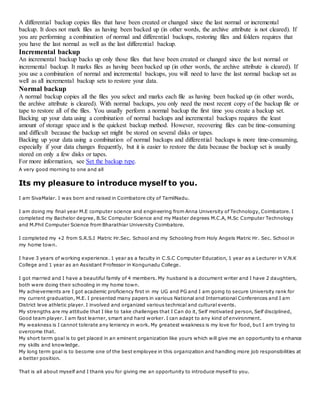 A differential backup copies files that have been created or changed since the last normal or incremental
backup. It does not mark files as having been backed up (in other words, the archive attribute is not cleared). If
you are performing a combination of normal and differential backups, restoring files and folders requires that
you have the last normal as well as the last differential backup.
Incremental backup
An incremental backup backs up only those files that have been created or changed since the last normal or
incremental backup. It marks files as having been backed up (in other words, the archive attribute is cleared). If
you use a combination of normal and incremental backups, you will need to have the last normal backup set as
well as all incremental backup sets to restore your data.
Normal backup
A normal backup copies all the files you select and marks each file as having been backed up (in other words,
the archive attribute is cleared). With normal backups, you only need the most recent copy of the backup file or
tape to restore all of the files. You usually perform a normal backup the first time you create a backup set.
Backing up your data using a combination of normal backups and incremental backups requires the least
amount of storage space and is the quickest backup method. However, recovering files can be time-consuming
and difficult because the backup set might be stored on several disks or tapes.
Backing up your data using a combination of normal backups and differential backups is more time-consuming,
especially if your data changes frequently, but it is easier to restore the data because the backup set is usually
stored on only a few disks or tapes.
For more information, see Set the backup type.
A very good morning to one and all
Its my pleasure to introduce myself to you.
I am SivaMalar. I was born and raised in Coimbatore city of TamilNadu.
I am doing my final year M.E computer science and engineering from Anna University of Technology, Coimbatore. I
completed my Bachelor degree, B.Sc Computer Science and my Master degrees M.C.A, M.Sc Computer Technology
and M.Phil Computer Science from Bharathiar University Coimbatore.
I completed my +2 from S.R.S.I Matric Hr.Sec. School and my Schooling from Holy Angels Matric Hr. Sec. School in
my home town.
I have 3 years of working experience. 1 year as a faculty in C.S.C Computer Education, 1 year as a Lecturer in V.N.K
College and 1 year as an Assistant Professor in Kongunadu College.
I got married and I have a beautiful family of 4 members. My husband is a document writer and I have 2 daughters,
both were doing their schooling in my home town.
My achievements are I got academic proficiency first in my UG and PG and I am going to secure University rank for
my current graduation, M.E. I presented many papers in various National and International Conferences and I am
District leve athletic player. I involved and organized various technical and cultural events.
My strengths are my attitude that I like to take challenges that I Can do it, Self motivated person, Self disciplined,
Good team player. I am fast learner, smart and hard worker. I can adapt to any kind of environment.
My weakness is I cannot tolerate any leniency in work. My greatest weakness is my love for food, but I am trying to
overcome that.
My short term goal is to get placed in an eminent organization like yours which will give me an opportunity to e nhance
my skills and knowledge.
My long term goal is to become one of the best employee in this organization and handling more job responsibilities at
a better position.
That is all about myself and I thank you for giving me an opportunity to introduce myself to you.
 
