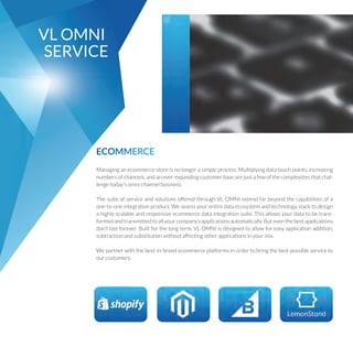 VLOMNI
SERVICE
ECOMMERCE
Managinganecommercestoreisnolongerasimpleprocess.Multiplyingdatatouchpoints,increasing
numbersofchannels,andanever-expandingcustomerbasearejustafewofthecomplexitiesthatchal-
lengetodaysomni-channelbusiness.
ThesuiteofserviceandsolutionsofferedthroughVLOMNIextendfarbeyondthecapabilitiesofa
one-to-oneintegrationproduct.Weassessyourentiredataecosystemandtechnologystacktodesign
ahighlyscalableandresponsiveecommercedataintegrationsuite.Thisallowsyourdatatobetrans-
formedandtransmittedtoallyourcompanysapplicationsautomatically.Buteventhebestapplications
dontlastforever.Builtforthelongterm,VLOMNIisdesignedtoallowforeasyapplicationaddition,
subtractionandsubstitutionwithoutaffectingotherapplicationsinyourmix.
Wepartnerwiththebest-in-breedecommerceplatformsinordertobringthebestpossibleserviceto
ourcustomers.
 
