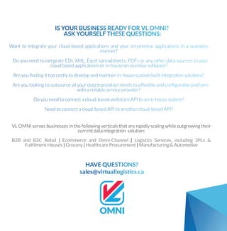 ISYOURBUSINESSREADYFORVLOMNI?
ASKYOURSELFTHESEQUESTIONS:
Wanttointegrateyourcloud-basedapplicationsandyouron-premiseapplicationsinaseamless
manner?
DoyouneedtointegrateEDI,XML,Excelspreadsheets,PDFsoranyotherdatasourcestoyour
cloudbasedapplicationsorin-houseon-premisesoftware?
Areyou?ndingittoocostlytodevelopandmaintainin-housecustombuiltintegrationsolutions?
Areyoulookingtooutsourceallyourdatatranslationneedstoa?exibleandcon?gurableplatform
withareliableserviceprovider?
Doyouneedtoconnectacloud-basedwebstoreAPItoanin-housesystem?
Needtoconnectacloud-basedAPItoanothercloud-basedAPI?
VLOMNIservesbusinessesinthefollowingverticalsthatarerapidlyscalingwhileoutgrowingtheir
currentdataintegrationsolution:
B2BandB2C Retail|EcommerceandOmni-Channel|LogisticsServices,including3PLs&
Ful?llmentHouses|Grocery|HealthcareProcurement|Manufacturing&Automotive
HAVEQUESTIONS?
sales@virtuallogistics.ca
 