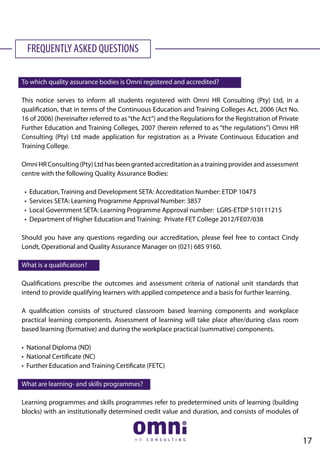 FREQUENTLY ASKED QUESTIONS
To which quality assurance bodies is Omni registered and accredited?
This notice serves to inform all students registered with Omni HR Consulting (Pty) Ltd, in a
qualification, that in terms of the Continuous Education and Training Colleges Act, 2006 (Act No.
16 of 2006) (hereinafter referred to as“the Act”) and the Regulations for the Registration of Private
Further Education and Training Colleges, 2007 (herein referred to as “the regulations”) Omni HR
Consulting (Pty) Ltd made application for registration as a Private Continuous Education and
Training College.
Omni HR Consulting (Pty) Ltd has been granted accreditation as a training provider and assessment
centre with the following Quality Assurance Bodies:
• Education, Training and Development SETA: Accreditation Number: ETDP 10473
• Services SETA: Learning Programme Approval Number: 3857
• Local Government SETA: Learning Programme Approval number: LGRS-ETDP 510111215
• Department of Higher Education and Training: Private FET College 2012/FE07/038
Should you have any questions regarding our accreditation, please feel free to contact Cindy
Londt, Operational and Quality Assurance Manager on (021) 685 9160.
What is a qualification?
Qualifications prescribe the outcomes and assessment criteria of national unit standards that
intend to provide qualifying learners with applied competence and a basis for further learning.
A qualification consists of structured classroom based learning components and workplace
practical learning components. Assessment of learning will take place after/during class room
based learning (formative) and during the workplace practical (summative) components.
• National Diploma (ND)
• National Certificate (NC)
• Further Education and Training Certificate (FETC)
What are learning- and skills programmes?
Learning programmes and skills programmes refer to predetermined units of learning (building
blocks) with an institutionally determined credit value and duration, and consists of modules of
17
 
