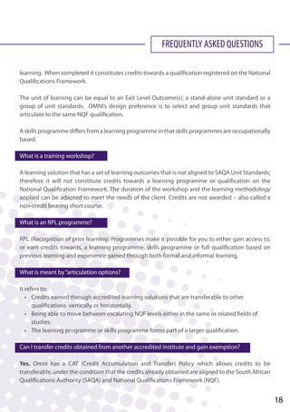 FREQUENTLY ASKED QUESTIONS
learning. When completed it constitutes credits towards a qualification registered on the National
Qualifications Framework.
The unit of learning can be equal to an Exit Level Outcome(s); a stand-alone unit standard or a
group of unit standards. OMNI’s design preference is to select and group unit standards that
articulate to the same NQF qualification.
A skills programme differs from a learning programme in that skills programmes are occupationally
based.
What is a training workshop?
A learning solution that has a set of learning outcomes that is not aligned to SAQA Unit Standards;
therefore it will not constitute credits towards a learning programme or qualification on the
National Qualification Framework. The duration of the workshop and the learning methodology
applied can be adapted to meet the needs of the client. Credits are not awarded – also called a
non-credit bearing short course.
What is an RPL programme?
RPL (Recognition of prior learning) Programmes make it possible for you to either gain access to,
or earn credits towards, a learning programme, skills programme or full qualification based on
previous learning and experience gained through both formal and informal learning.
What is meant by“articulation options?
It refers to:
	 • 	 Credits earned through accredited learning solutions that are transferable to other 		
		 qualifications vertically or horizontally.
	 • 	 Being able to move between escalating NQF levels either in the same or related fields of
		 studies.
	 • 	 The learning programme or skills programme forms part of a larger qualification.
Can I transfer credits obtained from another accredited institute and gain exemption?
Yes. Omni has a CAT (Credit Accumulation and Transfer) Policy which allows credits to be
transferable, under the condition that the credits already obtained are aligned to the South African
Qualifications Authority (SAQA) and National Qualifications Framework (NQF).
18
 