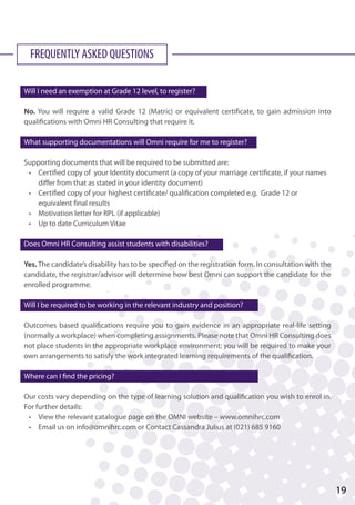 FREQUENTLY ASKED QUESTIONS
Will I need an exemption at Grade 12 level, to register?
No. You will require a valid Grade 12 (Matric) or equivalent certificate, to gain admission into
qualifications with Omni HR Consulting that require it.
What supporting documentations will Omni require for me to register?
Supporting documents that will be required to be submitted are:
	 •	 Certified copy of your Identity document (a copy of your marriage certificate, if your names 		
		 differ from that as stated in your identity document)
	 •	 Certified copy of your highest certificate/ qualification completed e.g. Grade 12 or 		
		 equivalent final results
	 •	 Motivation letter for RPL (if applicable)
	 •	 Up to date Curriculum Vitae
Does Omni HR Consulting assist students with disabilities?
Yes.The candidate’s disability has to be specified on the registration form. In consultation with the
candidate, the registrar/advisor will determine how best Omni can support the candidate for the
enrolled programme.
Will I be required to be working in the relevant industry and position?
Outcomes based qualifications require you to gain evidence in an appropriate real-life setting
(normally a workplace) when completing assignments. Please note that Omni HR Consulting does
not place students in the appropriate workplace environment; you will be required to make your
own arrangements to satisfy the work integrated learning requirements of the qualification.
Where can I find the pricing?
Our costs vary depending on the type of learning solution and qualification you wish to enrol in.
For further details:
	 •	 View the relevant catalogue page on the OMNI website – www.omnihrc.com
	 •	 Email us on info@omnihrc.com or Contact Cassandra Julius at (021) 685 9160
19
 