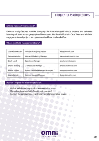 FREQUENTLY ASKED QUESTIONS
Is OMNI nationally represented?
OMNI is a fully-fletched national company. We have managed various projects and delivered
learning solutions across geographical boundaries. Our head office is in Cape Town and all client
engagements and projects are operationalised from our head office.
Who is the OMNI management team?
How do I register for a learning solution?
	 •	 Online web-based registration (www.omnihrc.com)
	 •	 Manual registration (with Omni’s main campus)
	 •	 Contact the campus for a registration form to be emailed to you
Lize Moldenhauer Principal/Managing Director lize@omnihrc.com
Cassandra Julius Sales and Marketing Manager cassandra@omnihrc.com
Cindy Londt Operations Manager cindy@omnihrc.com
Sharon Benting ETD Resource Manager sharon@omnihrc.com
Megan Hultzer Research and Development Manager megan@omnihrc.com
Louise Barratt Business Support Manager louise@omnihrc.com
20
 