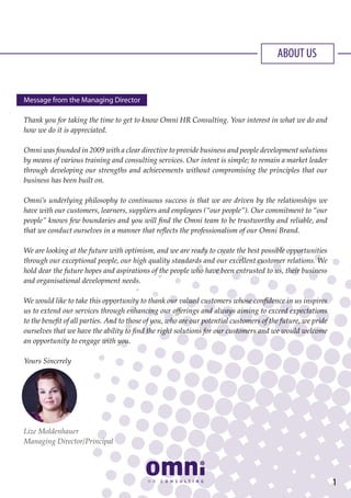 ABOUT US
Message from the Managing Director
Thank you for taking the time to get to know Omni HR Consulting. Your interest in what we do and
how we do it is appreciated.
Omni was founded in 2009 with a clear directive to provide business and people development solutions
by means of various training and consulting services. Our intent is simple; to remain a market leader
through developing our strengths and achievements without compromising the principles that our
business has been built on.
Omni’s underlying philosophy to continuous success is that we are driven by the relationships we
have with our customers, learners, suppliers and employees (“our people”). Our commitment to “our
people” knows few boundaries and you will find the Omni team to be trustworthy and reliable, and
that we conduct ourselves in a manner that reflects the professionalism of our Omni Brand.
We are looking at the future with optimism, and we are ready to create the best possible opportunities
through our exceptional people, our high quality standards and our excellent customer relations. We
hold dear the future hopes and aspirations of the people who have been entrusted to us, their business
and organisational development needs.
We would like to take this opportunity to thank our valued customers whose confidence in us inspires
us to extend our services through enhancing our offerings and always aiming to exceed expectations
to the benefit of all parties. And to those of you, who are our potential customers of the future, we pride
ourselves that we have the ability to find the right solutions for our customers and we would welcome
an opportunity to engage with you.
Yours Sincerely
Lize Moldenhauer
Managing Director/Principal
1
 