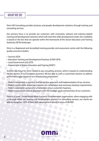 WHATWE DO
Omni HR Consulting provides business and people development solutions through training and
consulting services.
Our primary focus is to provide our customers with innovative, relevant and industry-related
training and development solutions which will meet their skills development needs. Our credibility
is based on the fact that we operate within the framework of the Sector Education and Training
Authority (SETA) landscape.
Omni is a Registered and Accredited training provider and assessment centre with the following
quality assurance bodies:
• Services SETA
• Education Training and Development Practices (ETDP) SETA
• Local Government (LG) SETA
• Department of Higher Education and Training (DHET)
Another key focus for Omni relates to our consulting services, which is based on understanding
the key drivers of our customers business. We are able to craft a customised solution to address
performance gaps based on our unique value proposition:
• Make it convenient: a seamless and hassle-free approach and implementation of our services.
• Make it comfortable: ensure we maintain our compliance and necessary statutory requirements.
• Make is consistent: we become an extension of our customers’business.
• Make it customised: ensure alignment with the strategic goals and priorities of our customers.
Omni is a Level 1 Broad-Based Black Economic Empowerment organisation, when engaging with
us through either our training and development solutions or consulting services, our clients are
able to recognise 135% of their skills development spend in terms of BB-BEE.
2
 
