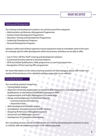 WHATWE OFFER
Training and Development
Our training and development solutions are centred around five categories:
• Administration and Business Management Programmes
• Contact Centre Development Programmes
• Education, Training and Development Programmes
• Leadership Development Programs
• Personal Development Programs
Solutions within each of these segments may be required to meet an immediate need or form part
of a strategic plan for skills development within the business; therefore we are able to offer:
• Just-in-Time (“off-the-shelf”) training and development solutions
• Customised learning material or learning mediums
• SETA Accredited Qualifications, Skills programmes or Learning programmes
• Recognition of Prior Learning (RPL) programmes
For more information on the various learning solutions for each category, please refer to the next
section of this brochure or for a detailed catalogue page refer to our website.
Consulting Services
Our consulting solutions range from:
• Training Needs Analysis
• Alignment of training requirements to registered Skills Programmes, Learning Programmes or 	
Qualifications on the National Qualification Framework (NQF)
• Implementation and Project Management of Learnerships
• Design and Development of Intellectual Property;
~ Learning material and resources
~ Assessment Tools
• Skills Development Facilitator services
• Accreditation, Assessment Centre and RPL Services
• Designing Performance Management systems
• Assessment and Moderation Services
• Development of Competency Frameworks
Our consulting services may be combined with our training and development solutions to result
in a holistic skills development initiative or be utilised separately.
3
 