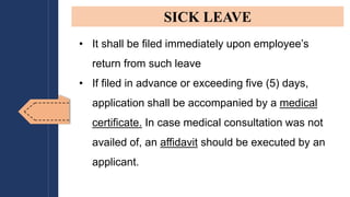 • It shall be filed immediately upon employee’s
return from such leave
• If filed in advance or exceeding five (5) days,
application shall be accompanied by a medical
certificate. In case medical consultation was not
availed of, an affidavit should be executed by an
applicant.
SICK LEAVE
 