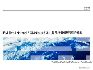 © 2010 IBM Corporation
IBM Tivoli Netcool / OMNIbus 7.3.1 製品機能概要説明資料
Tivoli Client Technical Professional Yuhki Hanada
 