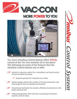 Vac-Con’s Omnibus Control System offers TOTAL
control of the Vac-Con machine all in one place!
The following are some of the features that the
Omnibus Control System has to offer:
Joystick at operator station for a centralized, one-hand control
of most machine functions
Joystick operates 20+ functions on 4 wires
System design reduces the number of wiring connections and
total length of wire to simplify maintenance
Proportional hydraulics for smooth, effortless movements on the
boom and hose reel
Onboard diagnostics with real-time monitoring of switches,
joystick, fuses & relays
 