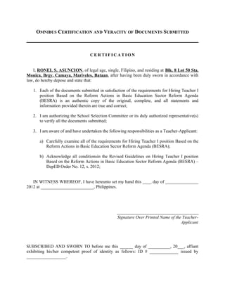 OMNIBUS CERTIFICATION AND VERACITY OF DOCUMENTS SUBMITTED



                                  CERTIFICATION


   I, RONEL S. ASUNCION, of legal age, single, Filipino, and residing at Blk. 8 Lot 50 Sta.
Monica, Brgy. Camaya, Mariveles, Bataan, after having been duly sworn in accordance with
law, do hereby depose and state that:

   1. Each of the documents submitted in satisfaction of the requirements for Hiring Teacher I
      position Based on the Reform Actions in Basic Education Sector Reform Agenda
      (BESRA) is an authentic copy of the original, complete, and all statements and
      information provided therein are true and correct;

   2. I am authorizing the School Selection Committee or its duly authorized representative(s)
      to verify all the documents submitted;

   3. I am aware of and have undertaken the following responsibilities as a Teacher-Applicant:

       a) Carefully examine all of the requirements for Hiring Teacher I position Based on the
          Reform Actions in Basic Education Sector Reform Agenda (BESRA);

       b) Acknowledge all conditionsin the Revised Guidelines on Hiring Teacher I position
          Based on the Reform Actions in Basic Education Sector Reform Agenda (BESRA) –
          DepED Order No. 12, s. 2012;


   IN WITNESS WHEREOF, I have hereunto set my hand this ____ day of _______________
2012 at ________________________, Philippines.




                                                 _____________________________________
                                                 Signature Over Printed Name of the Teacher-
                                                                                   Applicant




SUBSCRIBED AND SWORN TO before me this ______ day of __________, 20___, affiant
exhibiting his/her competent proof of identity as follows: ID # _____________ issued by
__________________.
 