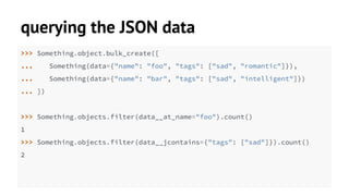 querying the JSON data 
>>> Something.object.bulk_create([ 
... Something(data={"name": "foo", "tags": ["sad", "romantic"]}), 
... Something(data={"name": "bar", "tags": ["sad", "intelligent"]}) 
... ]) 
>>> Something.objects.filter(data__at_name="foo").count() 
1 
>>> Something.objects.filter(data__jcontains={"tags": ["sad"]}).count() 
2 
 