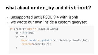 what about order_by and distinct? 
- unsupported until PSQL 9.4 with jsonb 
- we wrote our own inside a custom queryset 
if order_by not in known_columns: 
qs = list(qs) 
qs.sort( 
key=lambda x: getattr(x, field).get(order_by), 
reverse=order_by_rev 
) 
 