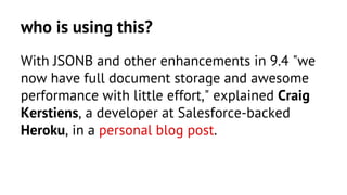 who is using this? 
With JSONB and other enhancements in 9.4 "we 
now have full document storage and awesome 
performance with little effort," explained Craig 
Kerstiens, a developer at Salesforce-backed 
Heroku, in a personal blog post. 
 