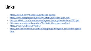 links 
- https://github.com/djangonauts/django-pgjson 
- http://www.postgresql.org/docs/9.4/static/functions-json.html 
- http://thebuild.com/presentations/pg-as-nosql-pgday-fosdem-2013.pdf 
- http://www.postgresql.org/docs/9.4/static/datatype-json.html 
- http://lwn.net/Articles/599705/ 
- http://simko.home.cern.ch/simko/postgresql-mongodb-json-select-speed. 
html 
