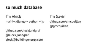 so much database 
I’m Aleck 
mainly: django + python + js 
github.com/alecklandgraf 
@aleck_landgraf 
aleck@buildingenergy.com 
I’m Gavin 
github.com/gmcquillan 
@gmcquillan 
 