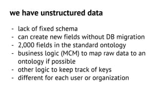 we have unstructured data 
- lack of fixed schema 
- can create new fields without DB migration 
- 2,000 fields in the standard ontology 
- business logic (MCM) to map raw data to an 
ontology if possible 
- other logic to keep track of keys 
- different for each user or organization 
 
