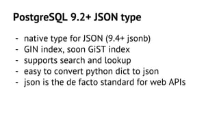 PostgreSQL 9.2+ JSON type 
- native type for JSON (9.4+ jsonb) 
- GIN index, soon GiST index 
- supports search and lookup 
- easy to convert python dict to json 
- json is the de facto standard for web APIs 
 