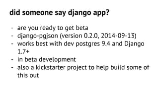 did someone say django app? 
- are you ready to get beta 
- django-pgjson (version 0.2.0, 2014-09-13) 
- works best with dev postgres 9.4 and Django 
1.7+ 
- in beta development 
- also a kickstarter project to help build some of 
this out 
 