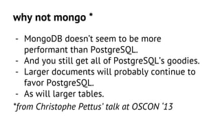 why not mongo * 
- MongoDB doesn’t seem to be more 
performant than PostgreSQL. 
- And you still get all of PostgreSQL’s goodies. 
- Larger documents will probably continue to 
favor PostgreSQL. 
- As will larger tables. 
*from Christophe Pettus’ talk at OSCON ‘13 
 