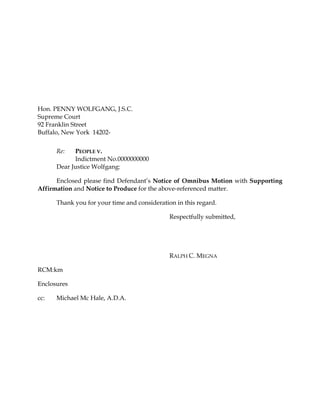 Hon. PENNY WOLFGANG, J.S.C.
Supreme Court
92 Franklin Street
Buffalo, New York 14202-
Re: PEOPLE V.
Indictment No.0000000000
Dear Justice Wolfgang:
Enclosed please find Defendant’s Notice of Omnibus Motion with Supporting
Affirmation and Notice to Produce for the above-referenced matter.
Thank you for your time and consideration in this regard.
Respectfully submitted,
RALPH C. MEGNA
RCM:km
Enclosures
cc: Michael Mc Hale, A.D.A.
 