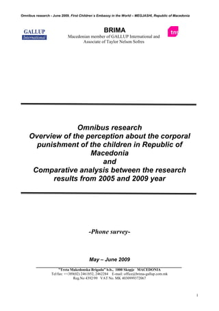 Omnibus research - June 2009, First Children`s Embassy in the World – MEGJASHI, Republic of Macedonia

BRIMA
Macedonian member of GALLUP International and
Associate of Taylor Nelson Sofres

Omnibus research
Overview of the perception about the corporal
punishment of the children in Republic of
Macedonia
and
Comparative analysis between the research
results from 2005 and 2009 year

-Phone survey-

Мay – June 2009
”Treta Makedonska Brigada” b.b., 1000 Skopje MACEDONIA
Tel/fax: ++389(02) 2461852, 2462284 E-mail: office@brima-gallup.com.mk
Reg.No 4392/99 VAT No. MK 4030999372067

1

 
