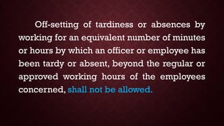 Off-setting of tardiness or absences by
working for an equivalent number of minutes
or hours by which an officer or employee has
been tardy or absent, beyond the regular or
approved working hours of the employees
concerned, shall not be allowed.
 