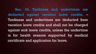Sec. 34. Tardiness and undertimes are
deducted against vacation leave credits. –
Tardiness and undertimes are deducted from
vacation leave credits and shall not be charged
against sick leave credits, unless the undertime
is for health reasons supported by medical
certificate and application for leave.
 