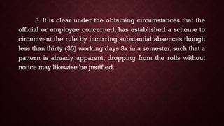 3. It is clear under the obtaining circumstances that the
official or employee concerned, has established a scheme to
circumvent the rule by incurring substantial absences though
less than thirty (30) working days 3x in a semester, such that a
pattern is already apparent, dropping from the rolls without
notice may likewise be justified.
 
