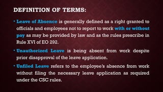 DEFINITION OF TERMS:
• Leave of Absence is generally defined as a right granted to
officials and employees not to report to work with or without
pay as may be provided by law and as the rules prescribe in
Rule XVI of EO 292.
• Unauthorized Leave is being absent from work despite
prior disapproval of the leave application.
• Unfiled Leave refers to the employee’s absence from work
without filing the necessary leave application as required
under the CSC rules.
 