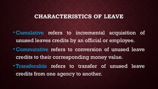 CHARACTERISTICS OF LEAVE
• Cumulative refers to incremental acquisition of
unused leaves credits by an official or employee.
• Commutative refers to conversion of unused leave
credits to their corresponding money value.
• Transferable refers to transfer of unused leave
credits from one agency to another.
 