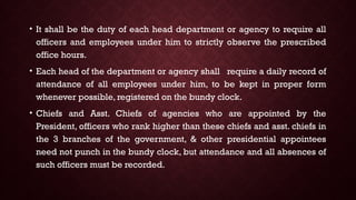 • It shall be the duty of each head department or agency to require all
officers and employees under him to strictly observe the prescribed
office hours.
• Each head of the department or agency shall require a daily record of
attendance of all employees under him, to be kept in proper form
whenever possible, registered on the bundy clock.
• Chiefs and Asst. Chiefs of agencies who are appointed by the
President, officers who rank higher than these chiefs and asst. chiefs in
the 3 branches of the government, & other presidential appointees
need not punch in the bundy clock, but attendance and all absences of
such officers must be recorded.
 