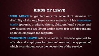 KINDS OF LEAVE
• SICK LEAVE is granted only on account of sickness or
disability of the employee or any member of his immediate
family (parents, brothers, sisters, children, legal spouse and
any relative who are living under same roof and dependent
upon the employee for support).
• VACATION LEAVE refers to leave of absence granted to
officials and employees for personal reasons, the approval of
which is contingent upon the necessities of the service.
 