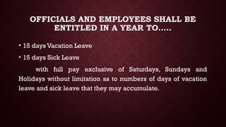 OFFICIALS AND EMPLOYEES SHALL BE
ENTITLED IN A YEAR TO…..
• 15 days Vacation Leave
• 15 days Sick Leave
with full pay exclusive of Saturdays, Sundays and
Holidays without limitation as to numbers of days of vacation
leave and sick leave that they may accumulate.
 