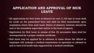 APPLICATION AND APPROVAL OF SICK
LEAVE
• All applications for Sick leave of absence for one (1) full day or more shall
be made on the prescribed form and shall be filed immediately upon
employees return from such leave. Notice of absence, however, should be
sent to the immediate supervisor and/or to the head of agency.
• Application for Sick leave in excess of five (5) successive days shall be
accompanied by a proper medical certificate.
• Sick leave may be applied for in advance in cases where the official or
employee will undergo a medical examination or operation or advised to
rest in view of ill health duly supported by a medical certificate.
 