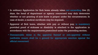• In ordinary Application for Sick leave already taken not exceeding five (5)
days, the head of department or agency concerned may duly determine
whether or not granting of sick leave is proper under the circumstances. In
case of doubt, a medical certificate may be required.
• Approval of Sick leave, whether with pay or without pay, is mandatory
provided proof of sickness or disability is attached to the application in
accordance with the requirements prescribed under the preceding section.
• Unreasonable delay in the approval thereof or non-approval without
justifiable reason shall be a ground for appropriate sanction against the
official concerned.
 